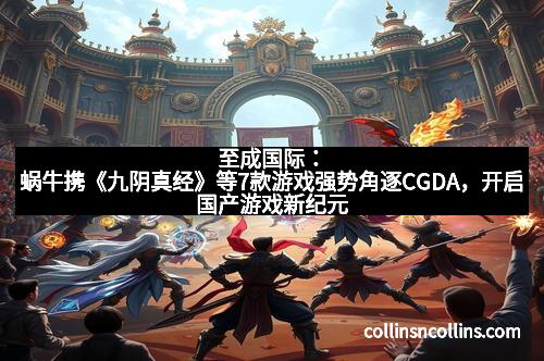 至成国际：蜗牛携《九阴真经》等7款游戏强势角逐CGDA，开启国产游戏新纪元