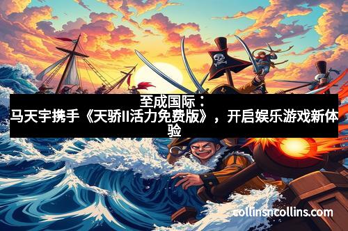 至成国际：马天宇携手《天骄II活力免费版》，开启娱乐游戏新体验